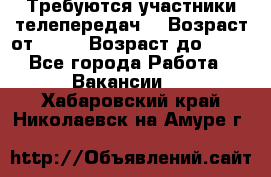 Требуются участники телепередач. › Возраст от ­ 18 › Возраст до ­ 60 - Все города Работа » Вакансии   . Хабаровский край,Николаевск-на-Амуре г.